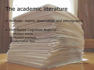 The academic literature

     • Methods: mainly observation and ethnography

     • Distributed Cognition Analysis:
       • Physical theme
       • Physical artefacts
       • Information flow




                                          Picture attribution, Flickr, The Bees
12
 