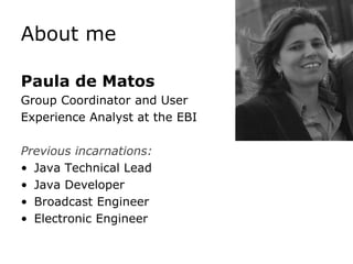 About me

Paula de Matos
Group Coordinator and User
Experience Analyst at the EBI

Previous incarnations:
• Java Technical Lead
• Java Developer
• Broadcast Engineer
• Electronic Engineer
 