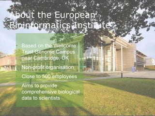 About the European
Bioinformatics Institute

 • Based on the Wellcome
   Trust Genome Campus
   near Cambridge, UK
 • Non-profit organisation
 • Close to 500 employees
 • Aims to provide
   comprehensive biological
   data to scientists
 