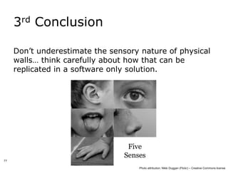 3rd Conclusion

     Don’t underestimate the sensory nature of physical
     walls… think carefully about how that can be
     replicated in a software only solution.




77

                                    Photo attribution: Nikki Duggan (Flickr) – Creative Commons license
 