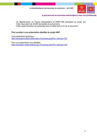 La dématérialisation des demandes de subvention – Avril 2007




     de départements, en France métropolitaine et DOM-TOM participent au projet, qui
     traite l’équivalent de 30.000 demandes de subventions.
     Cette expérimentation est présentée plus en détail dans le 3/ de ce document.


Pour accéder à une présentation détaillée du projet A067

Une présentation générique :
http://synergies.modernisation.gouv.fr/rubrique.php3?id_rubrique=157

Pour une présentation plus détaillée :
http://synergies.modernisation.gouv.fr/rubrique.php3?id_rubrique=192




                                                                                     4
 