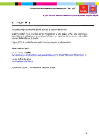 La dématérialisation des demandes de subvention – Avril 2007




3 – Poliville Web

« Guichet unique sur Internet pour le suivi de la politique de la ville »

Expérimentation mise en place par le Ministère de la ville depuis 2002. Elle permet aux
associations et collectivités territoriales d’effectuer en ligne les demandes de subvention
relevant de la politique de la ville.

Depuis 2003, la Haute-Garonne est concernée par cette expérimentation.


Pour en savoir plus

Un dossier de la DGME
www.adele.gouv.fr/subventions-publiques/article.php3?id_article=4&artsuite=0#sommaire_3

Le site de Poliville Web
https://poliville.ville.gouv.fr


Voir dossier papier fourni en annexe « Poliville Web »




                                                                                          6
 