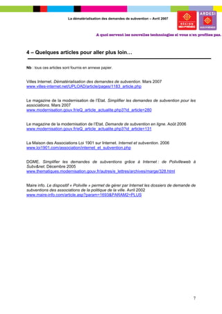 La dématérialisation des demandes de subvention – Avril 2007




4 – Quelques articles pour aller plus loin…

Nb : tous ces articles sont fournis en annexe papier.


Villes Internet. Dématérialisation des demandes de subvention. Mars 2007
www.villes-internet.net/UPLOAD/article/pages/1183_article.php


Le magazine de la modernisation de l’Etat. Simplifier les demandes de subvention pour les
associations. Mars 2007
www.modernisation.gouv.fr/eQ_article_actualite.php3?id_article=280


Le magazine de la modernisation de l’Etat. Demande de subvention en ligne. Août 2006
www.modernisation.gouv.fr/eQ_article_actualite.php3?id_article=131


La Maison des Associations Loi 1901 sur Internet. Internet et subvention. 2006
www.loi1901.com/association/internet_et_subvention.php


DGME. Simplifier les demandes de subventions grâce à Internet : de Polivilleweb à
Subv&net. Décembre 2005
www.thematiques.modernisation.gouv.fr/autres/e_lettres/archives/marge/328.html


Maire info. Le dispositif « Poliville » permet de gérer par Internet les dossiers de demande de
subventions des associations de la politique de la ville. Avril 2002
www.maire-info.com/article.asp?param=1693&PARAM2=PLUS




                                                                                             7
 
