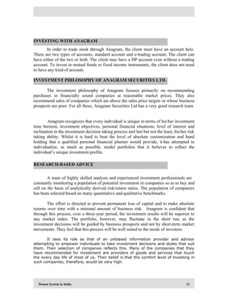 Demat System in India 12
In order to trade stock through Anagram, the client must have an account here.
There are two types of accounts, standard account and e-trading account. The client can
have either of the two or both. The client may have a DP account even without a trading
account. To invest in mutual funds or fixed income instruments, the client does not need
to have any kind of account.
The investment philosophy of Anagram focuses primarily on recommending
purchases in financially sound companies at reasonable market prices. They also
recommend sales of companies which are above the sales price targets or whose business
prospects are poor. For all these, Anagram Securities Ltd has a very good research team.
Anagram recognizes that every individual is unique in terms of his/her investment
time horizon, investment objectives, personal financial situations, level of interest and
inclination in the investment decision taking process and last but not the least, his/her risk
taking ability. Whilst it is hard to beat the level of absolute customization and hand
holding that a qualified personal financial planner would provide, it has attempted to
individualize, as much as possible, model portfolios that it believes to reflect the
individual’s unique investment profile.
A team of highly skilled analysts and experienced investment professionals are
constantly monitoring a population of potential investment in companies so as to buy and
sell on the basis of analytically derived risk/return ratios. The population of companies
has been selected based on many quantitative and qualitative benchmarks.
The effort is directed to prevent permanent loss of capital and to make absolute
returns over time with a minimal amount of business risk. Anagram is confident that
through this process, over a three-year period, the investment results will be superior to
any market index. The portfolio, however, may fluctuate in the short run, as the
investment decisions will be guided by business prospects and not by short-term market
movements. They feel that this process will be well suited to the needs of investors.
It sees its role as that of an unbiased information provider and advisor
attempting to empower individuals to take investment decisions and styles that suit
them. Their selection of companies reflects this. Many of the companies that they
have recommended for investment are providers of goods and services that touch
the every day life of most of us. Their belief is that the comfort level of investing in
such companies, therefore, would be very high.
RESEARCH-BASED ADVICE
INVESTING WITH ANAGRAM
INVESTMENT PHILOSOPHY OF ANAGRAM SECURITIES LTD.
 