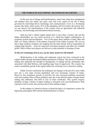 Demat System in India 15
In this new era of change and transformation, where time zones have disappeared
and distance does not matter any more, each and every aspect of our life is being
governed by knowledge-driven technology and communication. Even in a developing
country like India, where nearly 33% of the population still lives below the poverty line,
we can observe the transformation of the country from an agricultural and industrial
economy, into knowledge and information-based economy.
India has had a vibrant capital market that is more than a century old, and the
Indian shareholders are very much involved in it, which has largely contributed to its
economic growth and development. Two of the major share markets in India, BSE and
NSE, are widely reflective of the pattern of growth of the Indian economy. We can see
that a large numbers of players are stepping into the share bazaar with an expectation of
reaping huge benefits – some for long-term investment purposes and others for windfall
profits. Most of these new players are tech-savvy and constantly in shortage of time.
In this new technology-driven era, can the share market be left behind?
Modernization in the trading and settlement system has been witnessed in the
capital market through automated trading mechanism of Demat. The advent of Electronic
trading and settlement has brought in transparency in trading and has eliminated risks
associated with Bad Delivery and handling huge load of paperwork. The country has
made a remarkable growth in the capital market by switching over to electronic trading.
Indian investor community has undergone sea changes in the past few years. India
now has a very large investor population and ever increasing volumes of trades.
However, this continuous growth in activities has also increased problems associated
with stock trading. Most of these problems arise due to the intrinsic nature of paper based
trading and settlement, like theft or loss of share certificates. This system requires
handling of huge volumes of paper leading to increased costs and inefficiencies. Risk
exposure of the investor also increases due to this trading in paper.
In this chapter we intend to discuss in detail the basics of a depository system, the
depository participants (DP) and the dematerialization of shares.
THE WORLD OF ELECTRONIC TRANSFER OF SECURITIES
 