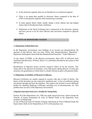 Demat System in India 17
 In the electronic segment, there are no bad delivers as in physical segment.
 There is no stamp duty payable in electronic shares compared to the duty of
0.50% in the physical segment while transferring ownership.
 In loans against shares, banks usually charge a lower interest rate and margin
money than in the physical share certificates.
 Settlements in the Stock Exchanges have commenced in the electronic segment
and have proven to be far more efficient and convenient compared to physical
shares.
1. Elimination of Bad Deliveries.
In the Depository environment, once holdings of an investor are dematerialized, the
question of bad delivery does not arise. Hence after dematerialization, Depository /
Depository Participants cannot hold the Dematerialized Securities " Under Objection ".
As per claims of NSDL, in the physical environment, about 20% of delivered stock
constitutes bad deliveries. Of these, about 1% is ultimately absorbed by the system as bad
delivery cost.
Rectification of objection always involves extensive follow up by the investor. This
means that in the physical environment, every fifth person taking delivery of stock gets
securities, the genuineness to which there is a doubt whereas he parts with genuine funds.
2. Elimination of all Risks of Physical Certificates.
Physical Certificates are usually exposed to security risks due to theft of Stocks. The
buyers of the Securities are also exposed to mutilation and / or loss of certificates during
movements through and from the registrars. This requires the investor to incur additional
burden for obtaining Duplicate Certificates including cost of advertisements, etc. This
problem does not arise in the Depository Environment.
3.Special concession from Govt. of India for Stamp Duty.
Section 30 of the Depositories Act, 1996, has made special provision, which exempt the
Transfer of Equity Instruments & Units of Mutual Funds in the Depository from
incidence of Stamp Duty.
In case of Physical mode of Transfer of Equity instruments & Units of Mutual Funds, the
buyers had to shell out for Stamp Duty @ 0.5% of the purchase cost.
BENEFITS OF DEPOSITORY SYSTEM
 