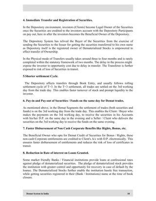 Demat System in India 18
4. Immediate Transfer and Registration of Securities.
In the Depository environment, investors (Clients) become Legal Owner of the Securities
once the Securities are credited to the investors account with the Depository Participants
on pay out, here in after the investors becomes the Beneficial Owner of the Depository.
The Depository System has relived the Buyer of the Securities from the exercise of
sending the Securities to the Issuer for getting the securities transferred to his own name
as Depository itself is the registered owner of Dematerialized Stocks is empowered to
effect transfer of Ownership.
In the Physical mode of Transfers usually takes around three to four months and is rarely
completed within the statutory framework of two months. The delay in the process might
expose the investor to opportunity cost due to delay in transfer. The Transferee is further
exposed to risk of loss of Securities in transit.
5.Shorter settlement Cycle.
The Depository affects transfers through Book Entry, and usually follows rolling
settlement cycle of T+3. In the T+3 settlement, all trades are settled on the 3rd working
day from the trade day. This enables faster turnover of stock and prompt liquidity to the
investor.
6. Pay-in and Pay-out of Securities / Funds on the same day for Demat trades.
As mentioned above, in the Demat Segments the settlement of trades (both securities and
funds) is on the 3rd working day from the trade day. This enables the Client / Buyer who
makes the payments on the 3rd working day, to receive the securities in his Accounts
with his/her D.P. on the same day in the evening and a Seller / Client who delivers the
securities on the 3rd working day to receive the funds on the same evening.
7. Faster Disbursement of Non Cash Corporate Benefits like Rights, Bonus, etc.
The Beneficial Owner who opts for Demat Credit of Securities for Bonus / Rights, these
non-cash Corporate entitlements are credited to Client's A/c with D.P. electronically. This
ensures faster disbursement of entitlements and reduces the risk of loss of certificates in
transit.
8. Reduction in Rate of interest on Loans Granted.
Some market friendly Banks / Financial institutions provide loans at confessional rates
against pledge of dematerialized securities. The pledge of dematerialized stock provides
the institution with greater control and opportunity for recovery in case of default by the
loanee. The Dematerialized Stocks further enable the institution hassle free transaction,
while getting securities registered in their (Bank / Institutions) name at the time of book
closure.
 