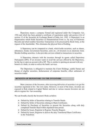 Demat System in India 20
Depository means a company formed and registered under the Companies Act,
1956 and which has been granted a certificate of registration under sub-section (1A) of
section 12 of the Securities & Exchange Board of India Act, 1992. A Depository is an
Organization which holds Securities in Dematerialized Form i.e. by way of Electronic
Records and which enables Securities Transactions to be processed by Book Entry, at the
request of the shareholder. This eliminates the physical form of holding.
A Depository can be compared to a bank, which holds securities, such as shares,
debentures, bonds, Government Securities, units etc., of investors in an electronic form.
Besides holding securities, it also provides services related to transactions in securities.
A Depository interacts with the investors through its agents called Depository
Participants (DPs). If an investor wants to avail the services offered by the Depository,
he/she has to open an account with a DP. This is similar to opening an account with any
branch of a bank, in order to utilize the bank's services.
The Depository is obligated to maintain the Client Holdings, enable Demat and
Remat of eligible securities, disbursement of corporate benefits, effect settlement of
securities traded
Main concerns of the Investors, after receiving deliveries of securities is to get the
securities registered in his / her own name. However, in most of the times, investors are
exposed to Risk related to Capital Market and due to various reasons Investors are not
able to register his / her ownership.
We can broadly classify the Investor's Risks as below:
 Default by Seller of Securities relating to Transfer Deeds.
 Default by Seller of Securities relating to Share Certificates.
 Default by Purchaser of Securities to present the Securities along with duly
completed Transfer Deed within stipulated time period.
 Default by Issuer, Registrar to Register Transfer Request.
 Default by Issuer, Registrar to deliver the duly Transferred Share Certificates
to the Transferee.
DEPOSITORY
BENEFITS OF DEPOSITORY TO THE INVESTORS
 