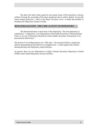 Demat System in India 21
The above list shows that except for one reason, buyer of the Securities is always
at Risk of losing the ownership of the share purchased, due to seller's default. To provide
much needed protection / relief to the Buyer Investors, Govt. of India had decided to
introduce the Depository System in India.
The Dematerialization is back bone of the Depository .The term depository is
explained as " a depository is an Organization which holds Securities in Dematerialized
Form i.e. by way of Electronic Records & which enables Securities Transactions to be
processed by Book Entry ".
The Section 9 (1) of Depositories Act, 1996 state, " all securities held by a depository
shall be dematerialized and shall be in a fungible form ", which implies that without
dematerialization the depository cannot function.
At present, there are two Depositories in India, National Securities Depository Limited
(NSDL) and Central Depository Services (CDSL).
DEMATERIALIZATION - THE CORE ACTIVITY OF DEPOSITORY
 