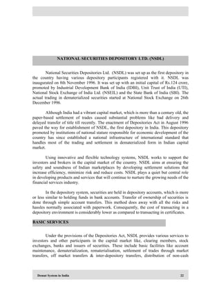 Demat System in India 22
National Securities Depositories Ltd. (NSDL) was set up as the first depository in
the country having various depository participants registered with it. NSDL was
inaugurated on 8th November 1996. It was set up with an initial capital of Rs.124 crore,
promoted by Industrial Development Bank of India (IDBI), Unit Trust of India (UTI),
National Stock Exchange of India Ltd. (NSEIL) and the State Bank of India (SBI). The
actual trading in dematerialized securities started at National Stock Exchange on 26th
December 1996.
Although India had a vibrant capital market, which is more than a century old, the
paper-based settlement of trades caused substantial problems like bad delivery and
delayed transfer of title till recently. The enactment of Depositories Act in August 1996
paved the way for establishment of NSDL, the first depository in India. This depository
promoted by institutions of national stature responsible for economic development of the
country has since established a national infrastructure of international standard that
handles most of the trading and settlement in dematerialized form in Indian capital
market.
Using innovative and flexible technology systems, NSDL works to support the
investors and brokers in the capital market of the country. NSDL aims at ensuring the
safety and soundness of Indian marketplaces by developing settlement solutions that
increase efficiency, minimize risk and reduce costs. NSDL plays a quiet but central role
in developing products and services that will continue to nurture the growing needs of the
financial services industry.
In the depository system, securities are held in depository accounts, which is more
or less similar to holding funds in bank accounts. Transfer of ownership of securities is
done through simple account transfers. This method does away with all the risks and
hassles normally associated with paperwork. Consequently, the cost of transacting in a
depository environment is considerably lower as compared to transacting in certificates.
Under the provisions of the Depositories Act, NSDL provides various services to
investors and other participants in the capital market like, clearing members, stock
exchanges, banks and issuers of securities. These include basic facilities like account
maintenance, dematerialization, rematerialisation, settlement of trades through market
transfers, off market transfers & inter-depository transfers, distribution of non-cash
NATIONAL SECURITIES DEPOSITORY LTD. (NSDL)
BASIC SERVICES
 