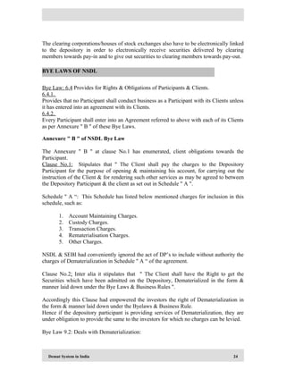 Demat System in India 24
The clearing corporations/houses of stock exchanges also have to be electronically linked
to the depository in order to electronically receive securities delivered by clearing
members towards pay-in and to give out securities to clearing members towards pay-out.
Bye Law: 6.4 Provides for Rights & Obligations of Participants & Clients.
6.4.1.
Provides that no Participant shall conduct business as a Participant with its Clients unless
it has entered into an agreement with its Clients.
6.4.2.
Every Participant shall enter into an Agreement referred to above with each of its Clients
as per Annexure " B " of these Bye Laws.
Annexure " B " of NSDL Bye Law
The Annexure " B " at clause No.1 has enumerated, client obligations towards the
Participant.
Clause No.1: Stipulates that " The Client shall pay the charges to the Depository
Participant for the purpose of opening & maintaining his account, for carrying out the
instruction of the Client & for rendering such other services as may be agreed to between
the Depository Participant & the client as set out in Schedule " A ".
Schedule " A “: This Schedule has listed below mentioned charges for inclusion in this
schedule, such as:
1. Account Maintaining Charges.
2. Custody Charges.
3. Transaction Charges.
4. Rematerialisation Charges.
5. Other Charges.
NSDL & SEBI had conveniently ignored the act of DP’s to include without authority the
charges of Dematerialization in Schedule " A “ of the agreement.
Clause No.2: Inter alia it stipulates that " The Client shall have the Right to get the
Securities which have been admitted on the Depository, Dematerialized in the form &
manner laid down under the Bye Laws & Business Rules ".
Accordingly this Clause had empowered the investors the right of Dematerialization in
the form & manner laid down under the Byelaws & Business Rule.
Hence if the depository participant is providing services of Dematerialization, they are
under obligation to provide the same to the investors for which no charges can be levied.
Bye Law 9.2: Deals with Dematerialization:
BYE LAWS OF NSDL
 