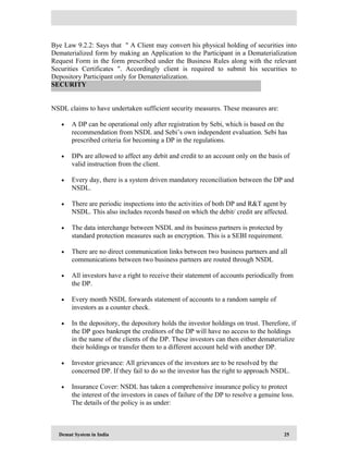 Demat System in India 25
Bye Law 9.2.2: Says that " A Client may convert his physical holding of securities into
Dematerialized form by making an Application to the Participant in a Dematerialization
Request Form in the form prescribed under the Business Rules along with the relevant
Securities Certificates ". Accordingly client is required to submit his securities to
Depository Participant only for Dematerialization.
NSDL claims to have undertaken sufficient security measures. These measures are:
• A DP can be operational only after registration by Sebi, which is based on the
recommendation from NSDL and Sebi’s own independent evaluation. Sebi has
prescribed criteria for becoming a DP in the regulations.
• DPs are allowed to affect any debit and credit to an account only on the basis of
valid instruction from the client.
• Every day, there is a system driven mandatory reconciliation between the DP and
NSDL.
• There are periodic inspections into the activities of both DP and R&T agent by
NSDL. This also includes records based on which the debit/ credit are affected.
• The data interchange between NSDL and its business partners is protected by
standard protection measures such as encryption. This is a SEBI requirement.
• There are no direct communication links between two business partners and all
communications between two business partners are routed through NSDL
• All investors have a right to receive their statement of accounts periodically from
the DP.
• Every month NSDL forwards statement of accounts to a random sample of
investors as a counter check.
• In the depository, the depository holds the investor holdings on trust. Therefore, if
the DP goes bankrupt the creditors of the DP will have no access to the holdings
in the name of the clients of the DP. These investors can then either dematerialize
their holdings or transfer them to a different account held with another DP.
• Investor grievance: All grievances of the investors are to be resolved by the
concerned DP. If they fail to do so the investor has the right to approach NSDL.
• Insurance Cover: NSDL has taken a comprehensive insurance policy to protect
the interest of the investors in cases of failure of the DP to resolve a genuine loss.
The details of the policy is as under:
SECURITY
 