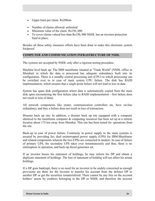 Demat System in India 26
• Upper limit per claim: Rs200mn
• Number of claims allowed: unlimited
• Minimum value of the claim: Rs150, 000
• To cover claims valued less than Rs150, 000 NSDL has an investor protection
fund in place.
Besides all these safety measures efforts have been done to make this electronic system
foolproof.
The systems are accepted by NSDL only after a rigorous testing procedure.
Machine level back up: The IBM mainframe situated at "Trade World" (NSDL office in
Mumbai) in which the data is processed has adequate redundancy built into its
configuration. There is a standby central processing unit (CPU) to which processing can
be switched over to in case of main system CPU failure. The disk has RAID
implementation, which ensures that a single point failure will not lead to loss in data.
System has spare disk configuration where data is automatically copied from the main
disk upon encountering the first failure (due to RAID implementation - first failure does
not result in loss of data).
All network components like router, communication controllers etc, have on-line
redundancy and thus a failure does not result in loss of transaction.
Disaster back up site: In addition, a disaster back up site equipped with a computer
identical to the mainframe computer & computing resources has been set up at a remote
location about 175 km away from Mumbai. This site has been tested for operations from
the site.
Back-up in case of power failure: Continuity in power supply to the main systems is
assured by providing for; dual uninterrupted power supply (UPS) for IBM-Mainframe
and related components wherein the two UPSs are connected in tandem. In case of failure
of primary UPS, the secondary UPS takes over instantaneously and thus, there is no
interruption in operation, and back-up diesel generator set.
If an investor looses his statement of holdings, he may inform his DP and obtain a
duplicate statement of holdings. The loss of statement of holding will not affect his actual
holdings.
If a DP goes bankrupt, there is no need for an investor to be unduly concerned as enough
provisions are there for the investor to transfer his account from the defunct DP to
another DP or get the securities rematerialized. There cannot be any lien on the account
holders’ assets by creditors belonging to the DP or NSDL and therefore the account
COMPUTER AND COMMUNICATION INFRASTRUCTURE OF NSDL
 