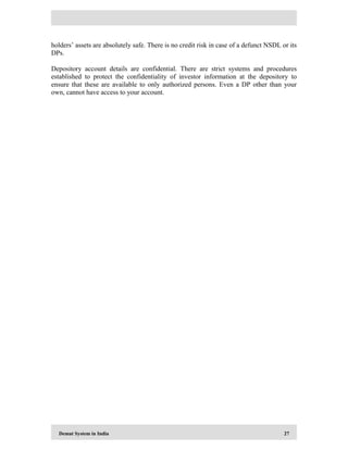 Demat System in India 27
holders’ assets are absolutely safe. There is no credit risk in case of a defunct NSDL or its
DPs.
Depository account details are confidential. There are strict systems and procedures
established to protect the confidentiality of investor information at the depository to
ensure that these are available to only authorized persons. Even a DP other than your
own, cannot have access to your account.
 