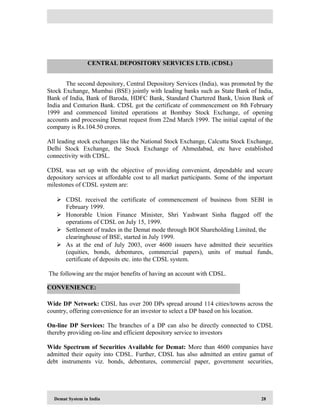 Demat System in India 28
The second depository, Central Depository Services (India), was promoted by the
Stock Exchange, Mumbai (BSE) jointly with leading banks such as State Bank of India,
Bank of India, Bank of Baroda, HDFC Bank, Standard Chartered Bank, Union Bank of
India and Centurion Bank. CDSL got the certificate of commencement on 8th February
1999 and commenced limited operations at Bombay Stock Exchange, of opening
accounts and processing Demat request from 22nd March 1999. The initial capital of the
company is Rs.104.50 crores.
All leading stock exchanges like the National Stock Exchange, Calcutta Stock Exchange,
Delhi Stock Exchange, the Stock Exchange of Ahmedabad, etc have established
connectivity with CDSL.
CDSL was set up with the objective of providing convenient, dependable and secure
depository services at affordable cost to all market participants. Some of the important
milestones of CDSL system are:
 CDSL received the certificate of commencement of business from SEBI in
February 1999.
 Honorable Union Finance Minister, Shri Yashwant Sinha flagged off the
operations of CDSL on July 15, 1999.
 Settlement of trades in the Demat mode through BOI Shareholding Limited, the
clearinghouse of BSE, started in July 1999.
 As at the end of July 2003, over 4600 issuers have admitted their securities
(equities, bonds, debentures, commercial papers), units of mutual funds,
certificate of deposits etc. into the CDSL system.
The following are the major benefits of having an account with CDSL.
Wide DP Network: CDSL has over 200 DPs spread around 114 cities/towns across the
country, offering convenience for an investor to select a DP based on his location.
On-line DP Services: The branches of a DP can also be directly connected to CDSL
thereby providing on-line and efficient depository service to investors
Wide Spectrum of Securities Available for Demat: More than 4600 companies have
admitted their equity into CDSL. Further, CDSL has also admitted an entire gamut of
debt instruments viz. bonds, debentures, commercial paper, government securities,
CENTRAL DEPOSITORY SERVICES LTD. (CDSL)
CONVENIENCE:
 
