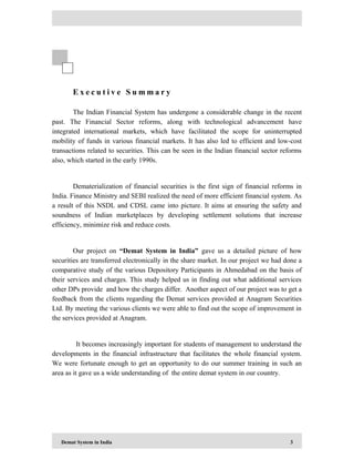 Demat System in India 3
E x e c u t i v e S u m m a r y
The Indian Financial System has undergone a considerable change in the recent
past. The Financial Sector reforms, along with technological advancement have
integrated international markets, which have facilitated the scope for uninterrupted
mobility of funds in various financial markets. It has also led to efficient and low-cost
transactions related to securities. This can be seen in the Indian financial sector reforms
also, which started in the early 1990s.
Dematerialization of financial securities is the first sign of financial reforms in
India. Finance Ministry and SEBI realized the need of more efficient financial system. As
a result of this NSDL and CDSL came into picture. It aims at ensuring the safety and
soundness of Indian marketplaces by developing settlement solutions that increase
efficiency, minimize risk and reduce costs.
Our project on “Demat System in India” gave us a detailed picture of how
securities are transferred electronically in the share market. In our project we had done a
comparative study of the various Depository Participants in Ahmedabad on the basis of
their services and charges. This study helped us in finding out what additional services
other DPs provide and how the charges differ. Another aspect of our project was to get a
feedback from the clients regarding the Demat services provided at Anagram Securities
Ltd. By meeting the various clients we were able to find out the scope of improvement in
the services provided at Anagram.
It becomes increasingly important for students of management to understand the
developments in the financial infrastructure that facilitates the whole financial system.
We were fortunate enough to get an opportunity to do our summer training in such an
area as it gave us a wide understanding of the entire demat system in our country.
 