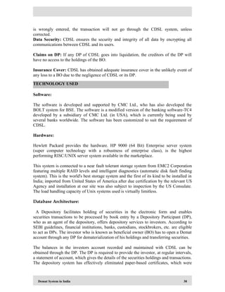 Demat System in India 30
is wrongly entered, the transaction will not go through the CDSL system, unless
corrected.
Data Security: CDSL ensures the security and integrity of all data by encrypting all
communications between CDSL and its users.
Claims on DP: If any DP of CDSL goes into liquidation, the creditors of the DP will
have no access to the holdings of the BO.
Insurance Cover: CDSL has obtained adequate insurance cover in the unlikely event of
any loss to a BO due to the negligence of CDSL or its DP.
Software:
The software is developed and supported by CMC Ltd., who has also developed the
BOLT system for BSE. The software is a modified version of the banking software-TC4
developed by a subsidiary of CMC Ltd. (in USA), which is currently being used by
several banks worldwide. The software has been customized to suit the requirement of
CDSL.
Hardware:
Hewlett Packard provides the hardware. HP 9000 (64 Bit) Enterprise server system
(super computer technology with a robustness of enterprise class), is the highest
performing RISC/UNIX server system available in the marketplace.
This system is connected to a near fault tolerant storage system from EMC2 Corporation
featuring multiple RAID levels and intelligent diagnostics (automatic disk fault finding
system). This is the world's best storage system and the first of its kind to be installed in
India; imported from United States of America after due certification by the relevant US
Agency and installation at our site was also subject to inspection by the US Consulate.
The load handling capacity of Unix systems used is virtually limitless.
Database Architecture:
A Depository facilitates holding of securities in the electronic form and enables
securities transactions to be processed by book entry by a Depository Participant (DP),
who as an agent of the depository, offers depository services to investors. According to
SEBI guidelines, financial institutions, banks, custodians, stockbrokers, etc. are eligible
to act as DPs. The investor who is known as beneficial owner (BO) has to open a Demat
account through any DP for dematerialization of his holdings and transferring securities.
The balances in the investors account recorded and maintained with CDSL can be
obtained through the DP. The DP is required to provide the investor, at regular intervals,
a statement of account, which gives the details of the securities holdings and transactions.
The depository system has effectively eliminated paper-based certificates, which were
TECHNOLOGY USED
 