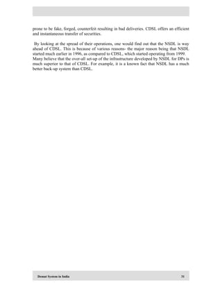 Demat System in India 31
prone to be fake, forged, counterfeit resulting in bad deliveries. CDSL offers an efficient
and instantaneous transfer of securities.
By looking at the spread of their operations, one would find out that the NSDL is way
ahead of CDSL. This is because of various reasons- the major reason being that NSDL
started much earlier in 1996, as compared to CDSL, which started operating from 1999.
Many believe that the over-all set-up of the infrastructure developed by NSDL for DPs is
much superior to that of CDSL. For example, it is a known fact that NSDL has a much
better back-up system than CDSL.
 