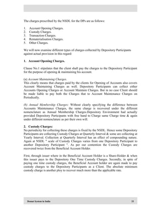 Demat System in India 33
The charges prescribed by the NSDL for the DPs are as follows:
1. Account Opening Charges.
2. Custody Charges.
3. Transaction Charges.
4. Rematerialisation Charges.
5. Other Charges.
We will now examine different types of charges collected by Depository Participants
against actual provision in this regard:
1. Account Opening Charges.
Clause No.1 stipulates that the client shall pay the charges to the Depository Participant
for the purpose of opening & maintaining his account.
(a) Account Maintaining Charges.
This clearly means that charges paid by the clients for Opening of Accounts also covers
Account Maintaining Charges as well. Depository Participants can collect either
Accounts Opening Charges or Account Maintain Charges. But in no case Client should
be made liable to pay both the Charges that to Account Maintenance Charges on
Periodically.
(b) Annual Membership Charges: Without clearly specifying the difference between
Accounts Maintenance Charges, the same charge is recovered under the different
nomenclature as Annual Membership Charges.Depository Environment had actually
provided Depository Participants with free hand to Charge same Charge time & again
under different nomenclature as per their own will.
2. Custody Charges:
No periodicity for collecting these charges is fixed by the NSDL. Hence some Depository
Participants are collecting Custody Charges at Quarterly Interval & some are collecting at
Yearly Interval. Collection at Quarterly Interval has an effect of compounding nature.
Again at NSDL " scale of Custody Charges varies from one Depository Participant to
another Depository Participant ". As per our contention the Custody Charges are
recovered twice from the Beneficial Account Holder.
First, through issuer where in the Beneficial Account Holder is a Share-Holder & when
this issuer pays to the Depository One Time Custody Charges. Secondly, in spite of
paying one time custody charges, the Beneficial Account holder are again made to pay
custody charges to the Depository Participants as a Client. The absolute minimum
custody charge is another ploy to recover much more than the applicable rate.
 