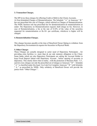 Demat System in India 34
3. Transaction Charges.
The DP levies these charges for effecting Credit or Debit to the Clients Accounts.
A) Non-Scheduled Charges of Dematerialization. The Schedule " A " at Annexure " B "
has not prescribed this sort of Charges, which referred as Charges of Dematerialization.
The NSDL business rule has prescribed fee for dematerialization & rematerialisation as
under: The Depository on Dematerialization requests shall charge no fee. However, in
case of Rematerialisation, a fee at the rate of 0.10% of the value of the securities
requested for rematerialisation or Rs.10/- per certificate, whichever is higher will be
charged.
4. Rematerialisation Charges.
This charges becomes payable at the time of Beneficial Owner Opting to withdraw from
the Depository Environment & requires his Securities in Physical Mode.
5. Other Charges
These Charges are actually designed to carter need of Depository Participants , for
providing extra facilities i.e. more than & out side statutory obligation to the Client.
Some banks which are also Depository Participants are asking the Account Holder to
keep Fixed Deposit linked with Depository Account , before opening of accounts in
depository. This clearly shows that in reality , with the protection of Business Rule : 5.3 ,
each & every charges out side the prescribed set of charges at Annexure " B " - Schedule
" A " is classified under this head. Use Link For Complete Annexure " B " with Schedule
" A " as prescribed by NSDL. Only solidarity of Beneficial Owner will provide the
justice from " Other Charges " .
 