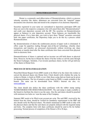 Demat System in India 35
Demat is a commonly used abbreviation of Dematerialization, which is a process
whereby securities like shares, debentures are converted from the "material" (paper
documents) into electronic data and stored in the computers of an electronic Depository.
Securities registered in your name are surrendered to depository participant (DP) and
these are sent to the respective companies who will cancel them after "Dematerialization"
and credit your depository account with the DP. The securities on Dematerialization
appear as balances in your depository account. These balances are transferable like
physical shares. If at a later date, you wish to have these "Demat" securities converted
back into paper certificates, the Depository helps you to do this by a process called
Rematerialization.
By dematerialization of shares the cumbersome process of paper work is eliminated. It
offers scope for paperless trading through state-of-the-art technology, whereby share
transactions and transfers are processed electronically without involving any share
certificate or transfer deed after the share certificates have been converted from physical
form to electronic form.
Dematerialization of shares is optional and an investor can still hold shares in physical
form. However, he/she has to Demat the shares if he/she wishes to sell the same through
the Stock Exchanges. Similarly, if an investor purchases shares, he/she will get delivery
of the shares in Demat form.
PROCESS OF DEMATERIALIZATION
Prescribed Demat Request Form (DRF) needs to be filled in by the client who wishes to
convert the physical shares into Demat form. Client should verify whether the scrip, he
wishes to Demat, is listed on NSDL or not. Only those scrips that are listed can be given
for dematerialization. The list of tentative scrips listed on NSDL is made available to the
branch. The same can be downloaded from NSDL's Internet site also, viz.
www.nsdl.com.
The client should also deface the share certificates with the rubber stamp stating
'SURRENDERED FOR DEMATERIALISATION'. The said stamp is made available to
the branch to facilitate the client to use the same. Also the said shares should be punched
with minimum two holes on / near the name of the Company.
Separate DRF needs to be filled in per account per scrip. The said DRF, received by the
branch from the client, should be verified for mandatory requirements in the DRF and
also should verify the Physical shares. The details mentioned on DRF needs to tally with
the physical shares and that the said shares are properly defaced with the required stamp
and holes. The complete form with share certificates should be send to Ho for further
processing. Normal process of completion of the Demat is 20 to 30 days.
DEMATERIALIZATION
 