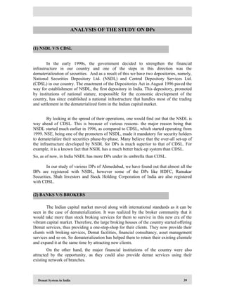 Demat System in India 39
In the early 1990s, the government decided to strengthen the financial
infrastructure in our country and one of the steps in this direction was the
dematerialization of securities. And as a result of this we have two depositories, namely,
National Securities Depository Ltd. (NSDL) and Central Depository Services Ltd.
(CDSL) in our country. The enactment of the Depositories Act in August 1996 paved the
way for establishment of NSDL, the first depository in India. This depository, promoted
by institutions of national stature, responsible for the economic development of the
country, has since established a national infrastructure that handles most of the trading
and settlement in the dematerialized form in the Indian capital market.
By looking at the spread of their operations, one would find out that the NSDL is
way ahead of CDSL. This is because of various reasons- the major reason being that
NSDL started much earlier in 1996, as compared to CDSL, which started operating from
1999. NSE, being one of the promoters of NSDL, made it mandatory for security holders
to dematerialize their securities phase-by-phase. Many believe that the over-all set-up of
the infrastructure developed by NSDL for DPs is much superior to that of CDSL. For
example, it is a known fact that NSDL has a much better back-up system than CDSL.
So, as of now, in India NSDL has more DPs under its umbrella than CDSL.
In our study of various DPs of Ahmedabad, we have found out that almost all the
DPs are registered with NSDL, however some of the DPs like HDFC, Ratnakar
Securities, Shah Investors and Stock Holding Corporation of India are also registered
with CDSL.
The Indian capital market moved along with international standards as it can be
seen in the case of dematerialization. It was realized by the broker community that it
would take more than stock broking services for them to survive in this new era of the
vibrant capital market. Therefore, the large broking houses of the country started offering
Demat services, thus providing a one-stop-shop for their clients. They now provide their
clients with broking services, Demat facilities, financial consultancy, asset management
services and so on. So dematerialization has helped them to retain their existing clientele
and expand it at the same time by attracting new clients.
On the other hand, the major financial institutions of the country were also
attracted by the opportunity, as they could also provide demat services using their
existing network of branches.
(1) NSDL V/S CDSL
(2) BANKS V/S BROKERS
ANALYSIS OF THE STUDY ON DPs
 