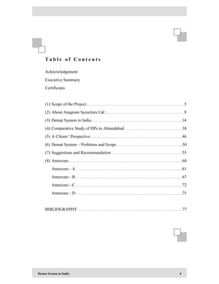 Demat System in India 4
T a b l e o f C o n t e n t s
Acknowledgement
Executive Summary
Certificates
(1) Scope of the Project ………………………………………………………………………………………....5
(2) About Anagram Securities Ltd ………………………………………………………………………..9
(3) Demat System in India…………………………………………………………………………………...14
(4) Comparative Study of DPs in Ahmedabad ……………………………………………………38
(5) A Clients’ Perspective …………………………………………………………………………………...46
(6) Demat System – Problems and Scope …………………………………………………………...50
(7) Suggestions and Recommendation ………………………………………………………………..55
(8) Annexure ……………………………………………………………………………………………………….60
Annexure - A …………………………………………………..……………………………………………..61
Annexure - B …………………………………………………………………………………………………67
Annexure - C …………………………………………………………………………………………………72
Annexure - D ……………………………………………………………………….………………………...75
BIBLIOGRAPHY……………………………………………………………….………………………………..77
 