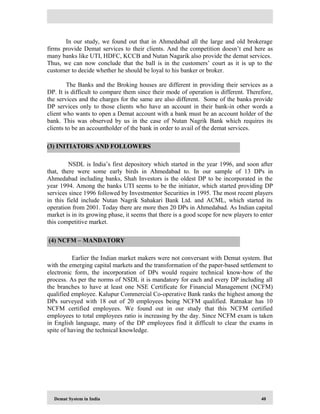 Demat System in India 40
In our study, we found out that in Ahmedabad all the large and old brokerage
firms provide Demat services to their clients. And the competition doesn’t end here as
many banks like UTI, HDFC, KCCB and Nutan Nagarik also provide the demat services.
Thus, we can now conclude that the ball is in the customers’ court as it is up to the
customer to decide whether he should be loyal to his banker or broker.
The Banks and the Broking houses are different in providing their services as a
DP. It is difficult to compare them since their mode of operation is different. Therefore,
the services and the charges for the same are also different. Some of the banks provide
DP services only to those clients who have an account in their bank-in other words a
client who wants to open a Demat account with a bank must be an account holder of the
bank. This was observed by us in the case of Nutan Nagrik Bank which requires its
clients to be an accountholder of the bank in order to avail of the demat services.
NSDL is India’s first depository which started in the year 1996, and soon after
that, there were some early birds in Ahmedabad to. In our sample of 13 DPs in
Ahmedabad including banks, Shah Investors is the oldest DP to be incorporated in the
year 1994. Among the banks UTI seems to be the initiator, which started providing DP
services since 1996 followed by Investmentor Securities in 1995. The most recent players
in this field include Nutan Nagrik Sahakari Bank Ltd. and ACML, which started its
operation from 2001. Today there are more then 20 DPs in Ahmedabad. As Indian capital
market is in its growing phase, it seems that there is a good scope for new players to enter
this competitive market.
Earlier the Indian market makers were not conversant with Demat system. But
with the emerging capital markets and the transformation of the paper-based settlement to
electronic form, the incorporation of DPs would require technical know-how of the
process. As per the norms of NSDL it is mandatory for each and every DP including all
the branches to have at least one NSE Certificate for Financial Management (NCFM)
qualified employee. Kalupur Commercial Co-operative Bank ranks the highest among the
DPs surveyed with 18 out of 20 employees being NCFM qualified. Ratnakar has 10
NCFM certified employees. We found out in our study that this NCFM certified
employees to total employees ratio is increasing by the day. Since NCFM exam is taken
in English language, many of the DP employees find it difficult to clear the exams in
spite of having the technical knowledge.
(3) INITIATORS AND FOLLOWERS
(4) NCFM – MANDATORY
 