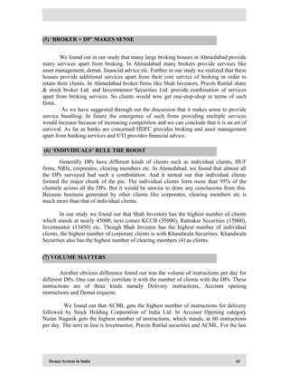 Demat System in India 41
We found out in our study that many large broking houses in Ahmedabad provide
many services apart from broking. In Ahmedabad many brokers provide services like
asset management, demat, financial advice etc. Further in our study we realized that these
houses provide additional services apart from their core service of broking in order to
retain their clients. In Ahmedabad broker firms like Shah Investors, Pravin Ratilal share
& stock broker Ltd. and Investmentor Securities Ltd. provide combination of services
apart from broking services. So clients would now get one-stop-shop in terms of such
firms.
As we have suggested through out the discussion that it makes sense to provide
service bundling. In future the emergence of such firms providing multiple services
would increase because of increasing competition and we can conclude that it is an art of
survival. As far as banks are concerned HDFC provides broking and asset management
apart from banking services and UTI provides financial advice.
Generally DPs have different kinds of clients such as individual clients, HUF
firms, NRIs, corporates, clearing members etc. In Ahmedabad, we found that almost all
the DPs surveyed had such a combination. And it turned out that individual clients
formed the major chunk of the pie. The individual clients form more than 95% of the
clientele across all the DPs. But it would be unwise to draw any conclusions from this.
Because business generated by other clients like corporates, clearing members etc is
much more than that of individual clients.
In our study we found out that Shah Investors has the highest number of clients
which stands at nearly 45000, next comes KCCB (35000), Ratnakar Securities (15000),
Invetmentor (13450) etc. Though Shah Investor has the highest number of individual
clients, the highest number of corporate clients is with Khandwala Securities. Khandwala
Securities also has the highest number of clearing members (4) as clients.
Another obvious difference found out was the volume of instructions per day for
different DPs. One can easily correlate it with the number of clients with the DPs. These
instructions are of three kinds namely Delivery instructions, Account opening
instructions and Demat requests.
We found out that ACML gets the highest number of instructions for delivery
followed by Stock Holding Corporation of India Ltd. In Account Opening category
Nutan Nagarik gets the highest number of instructions, which stands, at 60 instructions
per day. The next in line is Invetmentor, Pravin Ratilal securities and ACML. For the last
(5) ‘BROKER + DP’ MAKES SENSE
(6) ‘INDIVIDUALS’ RULE THE ROOST
(7) VOLUME MATTERS
 
