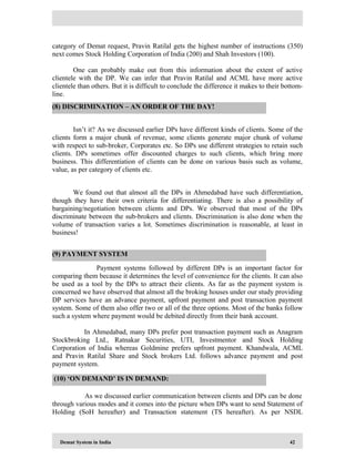 Demat System in India 42
category of Demat request, Pravin Ratilal gets the highest number of instructions (350)
next comes Stock Holding Corporation of India (200) and Shah Investors (100).
One can probably make out from this information about the extent of active
clientele with the DP. We can infer that Pravin Ratilal and ACML have more active
clientele than others. But it is difficult to conclude the difference it makes to their bottom-
line.
Isn’t it? As we discussed earlier DPs have different kinds of clients. Some of the
clients form a major chunk of revenue, some clients generate major chunk of volume
with respect to sub-broker, Corporates etc. So DPs use different strategies to retain such
clients. DPs sometimes offer discounted charges to such clients, which bring more
business. This differentiation of clients can be done on various basis such as volume,
value, as per category of clients etc.
We found out that almost all the DPs in Ahmedabad have such differentiation,
though they have their own criteria for differentiating. There is also a possibility of
bargaining/negotiation between clients and DPs. We observed that most of the DPs
discriminate between the sub-brokers and clients. Discrimination is also done when the
volume of transaction varies a lot. Sometimes discrimination is reasonable, at least in
business!
Payment systems followed by different DPs is an important factor for
comparing them because it determines the level of convenience for the clients. It can also
be used as a tool by the DPs to attract their clients. As far as the payment system is
concerned we have observed that almost all the broking houses under our study providing
DP services have an advance payment, upfront payment and post transaction payment
system. Some of them also offer two or all of the three options. Most of the banks follow
such a system where payment would be debited directly from their bank account.
In Ahmedabad, many DPs prefer post transaction payment such as Anagram
Stockbroking Ltd., Ratnakar Securities, UTI, Investmentor and Stock Holding
Corporation of India whereas Goldmine prefers upfront payment. Khandwala, ACML
and Pravin Ratilal Share and Stock brokers Ltd. follows advance payment and post
payment system.
As we discussed earlier communication between clients and DPs can be done
through various modes and it comes into the picture when DPs want to send Statement of
Holding (SoH hereafter) and Transaction statement (TS hereafter). As per NSDL
(8) DISCRIMINATION – AN ORDER OF THE DAY!
(9) PAYMENT SYSTEM
(10) ‘ON DEMAND’ IS IN DEMAND:
 