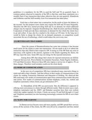 Demat System in India 43
guidelines it is mandatory for the DPs to send the SoH and TS on quarterly basis. A
common pattern observed in majority of the DPs is that they send these statements on a
monthly basis if any transaction takes place otherwise they are sent quarterly. Khandwala
and Goldmine send the SoH monthly even if no transaction has taken place.
Each time a client enters into a transaction, he/she needs to know the balance in
the account. For this purpose some clients may require the SoH and TS more frequently.
Therefore the DPs have started providing SoH and Ts on demand, for which additional
charges may be imposed. Anagram Stockbroking Ltd., Shah Investors and Stock Holding
Corporation of India provide these statements on demand for free which the clients have
to go and collect. It may also be e-mailed to the clients as UTI does. In the long run it
would be futile to charge the clients for on demand statements, as competition would
necessitate the use of technology, which would reduce the cost in any case.
Since the system of Dematerialization has come into existence it has become
much easier for the clients to enter into transactions. All one needs to do is to submit the
instruction slips duly filled to their respective DP. In doing so if the DP finds any error or
inaccuracy with regards to the amount, signature or the details regarding the shares, the
DP may reject the same. Some DPs may not charge for the rejected instructions.
Among those DPs that charge their clients for rejected instructions are Infinite
Financial Services Ltd., Pravin Ratilal, Investmentor Securities, Nutan Nagrik, Goldmine,
UTI and Shah Investors. Moreover these DPs also impose a service tax of approx. 8% on
these charges. Therefore small mistakes could cost the client dearly.
In this new era of competition, DPs have introduced many innovative things to
retain and add to their clientele. And that reflects in their modes of communication to the
clients for sending Transaction Statement and Statement of Holding. We observed that
DPs used many new modes of communication apart from communication modes like post
and courier. New modes of communications include telephone, e-mail, fax, website and
telephone (automatic) where clients can get information 24*7.
In Ahmedabad, all the DPs use post/courier. But, the difference is apparent in
offering more convenience to clients through different modes. Shah investors uses e-mail,
telephone (automatic) and fax. HDFC and Ratnakar securities have their own website
which they update regularly for clients. Clients can access TS and SoH through it. E-mail
and Telephone (automatic) are also becoming increasingly common for DPs to serve their
clients.
As Demat services became more and more popular, and DPs spread their services
across all the sections of the clients, the DPs were driven by competition and thus started
(11) BETTER SAFE THAN SORRY
(12) MODE OF COMMUNICATION
(13) ‘SLIPS’ FOR CLIENTS!
 