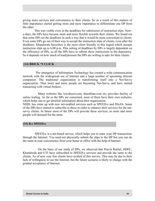 Demat System in India 44
giving more services and convenience to their clients. So as a result of this matters of
little importance started getting more and more importance to differentiate one DP from
the other.
This was visible even in the deadlines for submission of instruction slips. Now-
a-days, the DPs have became more and more flexible towards their clients. We found out
that some DPs set the deadlines in such a way that it would be more convenient to clients.
Even some DPs go out of their way to accept the instruction slips of clients, even after the
deadlines. Khandwala Securities is the most client friendly in this regard which accepts
instruction slips up to 6.00 p.m. This setting of deadlines by DPs is largely dependent on
the efficiency of DPs, as all the DPs have to submit these instructions to the depository.
So it depends on how much of load/pressure the DPs are willing to take for their clients.
The emergence of Information Technology has created a wide communication
network with the widespread use of Internet and a large number of upcoming dotcom
companies. The traditional organization is transforming itself into a Net-Savvy
organization. Thus more and more people are becoming Net-Savvy and have started
transacting with virtual brokers.
Many websites like icicidirect.com, sharekhan.com etc. provides facility of
online trading. As far as the DPs are concerned, most of them have their own websites,
which helps one to get detailed information about their organization.
NSDL has come up with new net-enabled services such as SPEED-e and IDeAS. Some
of the DPs have started to subscribe to these in order to enhance their services for the net-
savvy clients. In future most of the DPs will provide these services, as more and more
people will demand for the same.
SPEED-e is a net-based service, which helps you to enter your DP transactions
through the Internet. You need not physically submit the slips to the DP but you can do
the same at your convenience from your home or office with the help of Internet.
On the basis of our study of DPs, we observed that Pravin Ratilal, HDFC,
Khandwala and UTI have subscribed to SPEED-e services and provide the same to the
clients. As of now very few clients have availed of this service. This may be due to their
lack of willingness to use the Internet, but the future scenario is likely to change with the
gradual acceptance of Internet.
(14) BRICK ‘N CLICK
(15) B-e SPEED-e
 