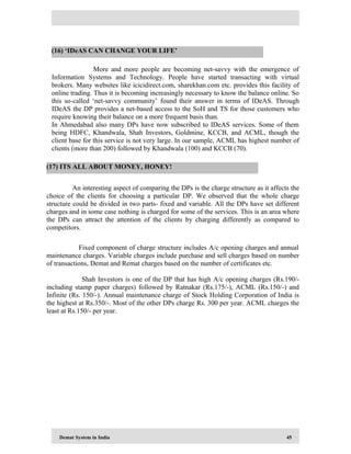 Demat System in India 45
More and more people are becoming net-savvy with the emergence of
Information Systems and Technology. People have started transacting with virtual
brokers. Many websites like icicidirect.com, sharekhan.com etc. provides this facility of
online trading. Thus it is becoming increasingly necessary to know the balance online. So
this so-called ‘net-savvy community’ found their answer in terms of IDeAS. Through
IDeAS the DP provides a net-based access to the SoH and TS for those customers who
require knowing their balance on a more frequent basis than.
In Ahmedabad also many DPs have now subscribed to IDeAS services. Some of them
being HDFC, Khandwala, Shah Investors, Goldmine, KCCB, and ACML, though the
client base for this service is not very large. In our sample, ACML has highest number of
clients (more than 200) followed by Khandwala (100) and KCCB (70).
An interesting aspect of comparing the DPs is the charge structure as it affects the
choice of the clients for choosing a particular DP. We observed that the whole charge
structure could be divided in two parts- fixed and variable. All the DPs have set different
charges and in some case nothing is charged for some of the services. This is an area where
the DPs can attract the attention of the clients by charging differently as compared to
competitors.
Fixed component of charge structure includes A/c opening charges and annual
maintenance charges. Variable charges include purchase and sell charges based on number
of transactions, Demat and Remat charges based on the number of certificates etc.
Shah Investors is one of the DP that has high A/c opening charges (Rs.190/-
including stamp paper charges) followed by Ratnakar (Rs.175/-), ACML (Rs.150/-) and
Infinite (Rs. 150/-). Annual maintenance charge of Stock Holding Corporation of India is
the highest at Rs.350/-. Most of the other DPs charge Rs. 300 per year. ACML charges the
least at Rs.150/- per year.
(16) ‘IDeAS CAN CHANGE YOUR LIFE’
(17) ITS ALL ABOUT MONEY, HONEY!
 