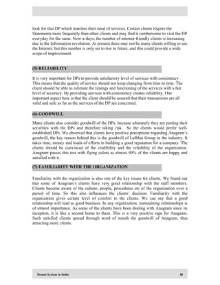 Demat System in India 48
look for that DP which matches their need of services. Certain clients require the
Statements more frequently than other clients and may find it cumbersome to visit the DP
everyday for the same. Now-a-days, the number of internet-friendly clients is increasing
due to the Information revolution. At present there may not be many clients willing to use
the Internet, but this number is only set to rise in future, and this could provide a wide
scope of improvement.
It is very important for DPs to provide satisfactory level of services with consistency.
This means that the quality of service should not keep changing from time to time. The
client should be able to estimate the timings and functioning of the services with a fair
level of accuracy. By providing services with consistency creates reliability. One
important aspect here is that the client should be assured that their transactions are all
valid and safe as far as the services of the DP are concerned.
Many clients also consider goodwill of the DPs, because ultimately they are putting their
securities with the DPs and therefore taking risk. So the clients would prefer well-
established DPs. We observed that clients have positive perceptions regarding Anagram’s
goodwill, the key reason behind this is the goodwill of Lalbhai Group in the industry. It
takes time, money and loads of efforts in building a good reputation for a company. The
clients should be convinced of the credibility and the reliability of the organization.
Anagram passes this test with flying colors as almost 90% of the clients are happy and
satisfied with it.
Familiarity with the organization is also one of the key issues for clients. We found out
that some of Anagram’s clients have very good relationship with the staff members.
Clients become aware of the culture, people, procedures etc of the organization over a
period of time. So this also influences the clients’ decision. Familiarity with the
organization gives certain level of comfort to the clients. We can say that a good
relationship will lead to good business. In any organization, maintaining relationships is
of utmost importance. As some of the clients have been dealing with Anagram since its
inception, it is like a second home to them. This is a very positive sign for Anagram.
Such satisfied clients spread through word of mouth the goodwill of Anagram, thus
attracting more clients.
(5) RELIABILITY
(6) GOODWILL
(7) FAMILIARITY WITH THE ORGANIZATION
 