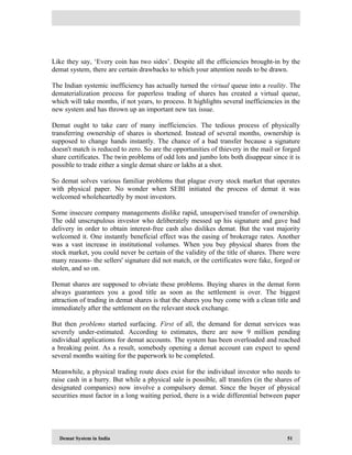 Demat System in India 51
Like they say, ‘Every coin has two sides’. Despite all the efficiencies brought-in by the
demat system, there are certain drawbacks to which your attention needs to be drawn.
The Indian systemic inefficiency has actually turned the virtual queue into a reality. The
dematerialization process for paperless trading of shares has created a virtual queue,
which will take months, if not years, to process. It highlights several inefficiencies in the
new system and has thrown up an important new tax issue.
Demat ought to take care of many inefficiencies. The tedious process of physically
transferring ownership of shares is shortened. Instead of several months, ownership is
supposed to change hands instantly. The chance of a bad transfer because a signature
doesn't match is reduced to zero. So are the opportunities of thievery in the mail or forged
share certificates. The twin problems of odd lots and jumbo lots both disappear since it is
possible to trade either a single demat share or lakhs at a shot.
So demat solves various familiar problems that plague every stock market that operates
with physical paper. No wonder when SEBI initiated the process of demat it was
welcomed wholeheartedly by most investors.
Some insecure company managements dislike rapid, unsupervised transfer of ownership.
The odd unscrupulous investor who deliberately messed up his signature and gave bad
delivery in order to obtain interest-free cash also dislikes demat. But the vast majority
welcomed it. One instantly beneficial effect was the easing of brokerage rates. Another
was a vast increase in institutional volumes. When you buy physical shares from the
stock market, you could never be certain of the validity of the title of shares. There were
many reasons- the sellers' signature did not match, or the certificates were fake, forged or
stolen, and so on.
Demat shares are supposed to obviate these problems. Buying shares in the demat form
always guarantees you a good title as soon as the settlement is over. The biggest
attraction of trading in demat shares is that the shares you buy come with a clean title and
immediately after the settlement on the relevant stock exchange.
But then problems started surfacing. First of all, the demand for demat services was
severely under-estimated. According to estimates, there are now 9 million pending
individual applications for demat accounts. The system has been overloaded and reached
a breaking point. As a result, somebody opening a demat account can expect to spend
several months waiting for the paperwork to be completed.
Meanwhile, a physical trading route does exist for the individual investor who needs to
raise cash in a hurry. But while a physical sale is possible, all transfers (in the shares of
designated companies) now involve a compulsory demat. Since the buyer of physical
securities must factor in a long waiting period, there is a wide differential between paper
 