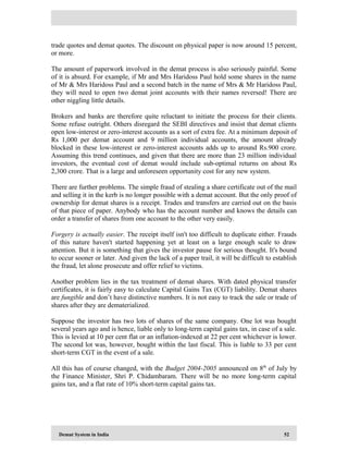 Demat System in India 52
trade quotes and demat quotes. The discount on physical paper is now around 15 percent,
or more.
The amount of paperwork involved in the demat process is also seriously painful. Some
of it is absurd. For example, if Mr and Mrs Haridoss Paul hold some shares in the name
of Mr & Mrs Haridoss Paul and a second batch in the name of Mrs & Mr Haridoss Paul,
they will need to open two demat joint accounts with their names reversed! There are
other niggling little details.
Brokers and banks are therefore quite reluctant to initiate the process for their clients.
Some refuse outright. Others disregard the SEBI directives and insist that demat clients
open low-interest or zero-interest accounts as a sort of extra fee. At a minimum deposit of
Rs 1,000 per demat account and 9 million individual accounts, the amount already
blocked in these low-interest or zero-interest accounts adds up to around Rs.900 crore.
Assuming this trend continues, and given that there are more than 23 million individual
investors, the eventual cost of demat would include sub-optimal returns on about Rs
2,300 crore. That is a large and unforeseen opportunity cost for any new system.
There are further problems. The simple fraud of stealing a share certificate out of the mail
and selling it in the kerb is no longer possible with a demat account. But the only proof of
ownership for demat shares is a receipt. Trades and transfers are carried out on the basis
of that piece of paper. Anybody who has the account number and knows the details can
order a transfer of shares from one account to the other very easily.
Forgery is actually easier. The receipt itself isn't too difficult to duplicate either. Frauds
of this nature haven't started happening yet at least on a large enough scale to draw
attention. But it is something that gives the investor pause for serious thought. It's bound
to occur sooner or later. And given the lack of a paper trail, it will be difficult to establish
the fraud, let alone prosecute and offer relief to victims.
Another problem lies in the tax treatment of demat shares. With dated physical transfer
certificates, it is fairly easy to calculate Capital Gains Tax (CGT) liability. Demat shares
are fungible and don’t have distinctive numbers. It is not easy to track the sale or trade of
shares after they are dematerialized.
Suppose the investor has two lots of shares of the same company. One lot was bought
several years ago and is hence, liable only to long-term capital gains tax, in case of a sale.
This is levied at 10 per cent flat or an inflation-indexed at 22 per cent whichever is lower.
The second lot was, however, bought within the last fiscal. This is liable to 33 per cent
short-term CGT in the event of a sale.
All this has of course changed, with the Budget 2004-2005 announced on 8th
of July by
the Finance Minister, Shri P. Chidambaram. There will be no more long-term capital
gains tax, and a flat rate of 10% short-term capital gains tax.
 