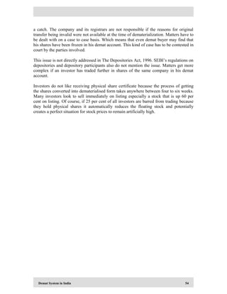 Demat System in India 54
a catch. The company and its registrars are not responsible if the reasons for original
transfer being invalid were not available at the time of dematerialization. Matters have to
be dealt with on a case to case basis. Which means that even demat buyer may find that
his shares have been frozen in his demat account. This kind of case has to be contested in
court by the parties involved.
This issue is not directly addressed in The Depositories Act, 1996. SEBI’s regulations on
depositories and depository participants also do not mention the issue. Matters get more
complex if an investor has traded further in shares of the same company in his demat
account.
Investors do not like receiving physical share certificate because the process of getting
the shares converted into dematerialised form takes anywhere between four to six weeks.
Many investors look to sell immediately on listing especially a stock that is up 60 per
cent on listing. Of course, if 25 per cent of all investors are barred from trading because
they hold physical shares it automatically reduces the floating stock and potentially
creates a perfect situation for stock prices to remain artificially high.
 