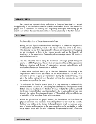 Demat System in India 6
As a part of our summer training undertaken at Anagram Securities Ltd., we got
an opportunity to learn and understand the process of the Demat System. The core of the
project was to understand the working of a Depository Participant and thereby get an
overall view of how the securities transfer takes place electronically in the share bazaar.
The basic objectives of the project were as follows:
1. Firstly, the core objective of our summer training was to understand the practical
working of an organization, which so far we had only read about in the books.
This training was our first experience of working in any organization which gave
us an opportunity to look at the various aspects such as the hierarchy of
employees in the organization, functioning of various departments, HR practices,
flow of information etc.
2. The next objective was to apply the theoretical knowledge gained during our
course of MBA Programme. This involves a wide area of topics like organization
behavior, structure and design of organization, research methodologies and
application of statistical for quantitative analysis.
3. Another main objective was to get a first-hand experience of working in an
organization, which would be helpful for our future endeavor. For any MBA
student it is crucial to get a good experience during the summer training. This
gives the student a closer view of the actual working, thus maturing the view of
the student as regards to the same.
4. To understand the financial system better, it is very necessary to understand the
mechanism that facilitates it. Considering the contemporary developments in the
Indian financial mechanism we felt that it would be better for us to understand
the Demat system of Indian securities market. So the objective of the project was
to study the various depository participants of Ahmedabad, which would give us
a better idea of the part of the financial infrastructure.
5. Under the guidance of our project mentor, we realized that the conversion of
physical securities into electronic form changed the way in which the security
holders were looking at the things. It changed security level, convenience level,
cost of holding and transacting in the securities and so on. So we decided to study
these aspects along with the other objectives. The comparative study of various
INTRODUCTION
OBJECTIVE
 