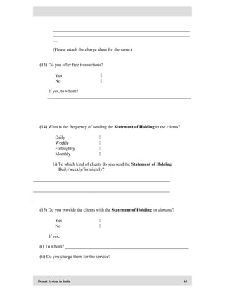 Demat System in India 63
______________________________________________________________
______________________________________________________________
__
(Please attach the charge sheet for the same.)
(13) Do you offer free transactions?
Yes 
No 
If yes, to whom?
_________________________________________________________________
(14) What is the frequency of sending the Statement of Holding to the clients?
Daily 
Weekly 
Fortnightly 
Monthly 
(i) To which kind of clients do you send the Statement of Holding
Daily/weekly/fortnightly?
______________________________________________________________
______________________________________________________________
______________________________________________________________
(15) Do you provide the clients with the Statement of Holding on demand?
Yes 
No 
If yes,
(i) To whom? ________________________________________________________
(ii) Do you charge them for the service?
 
