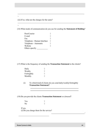 Demat System in India 64
____________________________________________________________________
_
(iii) If so, what are the charges for the same?
____________________________________________________________________
_
(16) What mode of communication do you use for sending the Statement of Holding?
Post/Courier 
E-mail 
Fax 
Telephone - Human Interface 
Telephone - Automatic 
Website 
Others specify: ___________
(17) What is the frequency of sending the Transaction Statement to the clients?
Daily 
Weekly 
Fortnightly 
Monthly 
(i) To which kind of clients do you send daily/weekly/fortnightly
Transaction Statement?
_________________________________________________
_________________________________________________
(18) Do you provide the clients Transaction Statement on demand?
Yes 
No 
If yes,
(i) Do you charge them for the service?
__________________________________-
_______________________________
 