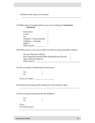 Demat System in India 65
(ii) What are the charges for the same?
________________________________________________________________
_
(19) What mode of communication do you use for sending the Transaction
Statement?
Post/Courier 
E-mail 
Fax 
Telephone - Human Interface 
Telephone – Automatic 
Website 
Others specify: ___________
(20) What payment system do you follow for delivery instructions/demat charges?
Advance Payment Collected 
Post Transaction Payment (Bills dispatched and collected) 
Direct debit from Bank a/c 
Others specify _________________________________________________
(21) Do you charge for failed/rejected instructions?
Yes 
No 
If yes, how much? ______________________
(22) What are the timings for the submission of the instruction slips?
________________________________________________________________
(23) Do you accept instructions after the deadlines?
Yes 
No 
If Yes,
(i) In which cases?
_________________________________________________________________
 