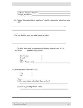 Demat System in India 66
_________________________________________________________________
(ii) Do you charge for the same? _______________________________________
(iii)If yes, how much? _______________________________________________
(24) What is the deadline for the branches of your DP to submit the instructions to the
HO?
__________________________________________________________________
__________________________________________________________________
(25) If the deadline is not met, what actions are taken?
__________________________________________________________________
__________________________________________________________________
(26) What is the mode of communication between the branch and HO for
instruction slips and client requests?
Post/Courier 
E-mail 
Fax 
Others Please specify ____________________________________________
(27) Have you subscribed to SPEED-e?
Yes 
No 
If yes,
(i) How many clients subscribe to these services?
___________________________________________________________
(ii) How do you charge for the same?
___________________________________________________________
 