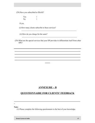 Demat System in India 67
(28) Have you subscribed to IDeAS?
Yes 
No 
If yes,
(i) How many clients subscribe to these services?
___________________________________________________________
(ii) How do you charge for the same?
___________________________________________________________
(29) What are the special services that your DP provides to differentiate itself from other
DPs?
_____________________________________________________
_____________________________________________________
_____________________________________________________
_____________________________________________________
____
ANNEXURE – B
QUESTIONNAIRE FOR CLIENTS’ FEEDBACK
_______________________________________________________________________
_
Note:
(1) Please complete the following questionnaire to the best of your knowledge.
 