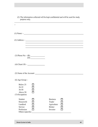 Demat System in India 68
(2) The information collected will be kept confidential and will be used for study
purpose only.
_______________________________________________________________________
_
(1) Name: - ______________________________________________________________
(2) Address: - ____________________________________________________________
____________________________________________________________
____________________________________________________________
____________________________________________________________
(3) Phone No: - (R) _______________
(O) _______________
(4) Client I.D: - __________________
(5) Name of the Account: __________________________________________________
(6) Age Group: -
Below 25 
26-35 
36-50 
Above 50 
(7) Occupation:
Student  Business 
Housewife  Trader 
Landlord  Agriculture 
Service  Broker 
Profession  Investor 
Others (specify) _________________________________________
 