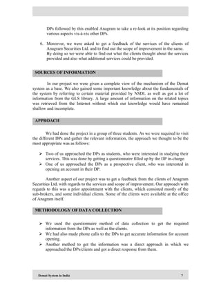 Demat System in India 7
DPs followed by this enabled Anagram to take a re-look at its position regarding
various aspects vis-à-vis other DPs.
6. Moreover, we were asked to get a feedback of the services of the clients of
Anagram Securities Ltd. and to find out the scope of improvement in the same.
By doing so we were able to find out what the clients thought about the services
provided and also what additional services could be provided.
In our project we were given a complete view of the mechanism of the Demat
system as a base. We also gained some important knowledge about the fundamentals of
the system by referring to certain material provided by NSDL as well as got a lot of
information from the GLS library. A large amount of information on the related topics
was retrieved from the Internet without which our knowledge would have remained
shallow and incomplete.
We had done the project in a group of three students. As we were required to visit
the different DPs and gather the relevant information, the approach we thought to be the
most appropriate was as follows:
 Two of us approached the DPs as students, who were interested in studying their
services. This was done by getting a questionnaire filled up by the DP in-charge.
 One of us approached the DPs as a prospective client, who was interested in
opening an account in their DP.
Another aspect of our project was to get a feedback from the clients of Anagram
Securities Ltd. with regards to the services and scope of improvement. Our approach with
regards to this was a prior appointment with the clients, which consisted mostly of the
sub-brokers, and some individual clients. Some of the clients were available at the office
of Anagram itself.
 We used the questionnaire method of data collection to get the required
information from the DPs as well as the clients.
 We had also made phone calls to the DPs to get accurate information for account
opening.
 Another method to get the information was a direct approach in which we
approached the DPs/clients and got a direct response from them.
SOURCES OF INFORMATION
APPROACH
METHODOLOGY OF DATA COLLECTION
 