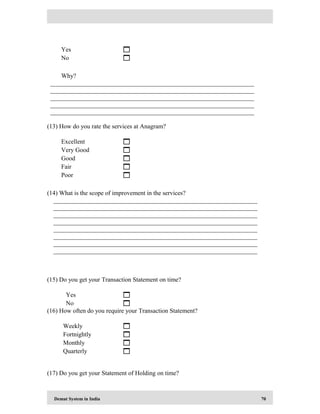 Demat System in India 70
Yes 
No 
Why?
_________________________________________________________________
_________________________________________________________________
_________________________________________________________________
_________________________________________________________________
_________________________________________________________________
(13) How do you rate the services at Anagram?
Excellent 
Very Good 
Good 
Fair 
Poor 
(14) What is the scope of improvement in the services?
_________________________________________________________________
_________________________________________________________________
_________________________________________________________________
_________________________________________________________________
_________________________________________________________________
_________________________________________________________________
_________________________________________________________________
_________________________________________________________________
(15) Do you get your Transaction Statement on time?
Yes 
No 
(16) How often do you require your Transaction Statement?
Weekly 
Fortnightly 
Monthly 
Quarterly 
(17) Do you get your Statement of Holding on time?
 