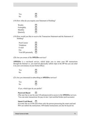 Demat System in India 71
Yes 
No 
(18) How often do you require your Statement of Holding?
Weekly 
Fortnightly 
Monthly 
Quarterly 
(19) How would you like to receive the Transaction Statement and the Statement of
Holding?
Post/Courier 
Telephone 
E-mail 
Fax 
Visit DP personally 
(20) Are you aware of the SPEED-e services?
(SPEED-e is a net-based service, which helps you to enter your DP transactions
through the Internet i.e. you need not physically submit slips to the DP but you can enter
it at your convenience at your home/office)
Yes 
No 
(21) Are you interested in subscribing to SPEED-e services?
Yes 
No 
If yes, which type do you prefer?
Password Based 
(The user has to use his user I.D and password to access to the SPEED-e services.
You can enter transactions for pay-in into 3 pre-notified broker pool accounts)
Smart Card Based 
(It works like an ATM card where only the person possessing the smart card and
PIN can submit the instructions. Off-market instructions can also be keyed in)
 