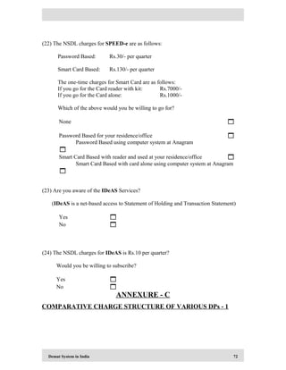 Demat System in India 72
(22) The NSDL charges for SPEED-e are as follows:
Password Based: Rs.30/- per quarter
Smart Card Based: Rs.130/- per quarter
The one-time charges for Smart Card are as follows:
If you go for the Card reader with kit: Rs.7000/-
If you go for the Card alone: Rs.1000/-
Which of the above would you be willing to go for?
None 
Password Based for your residence/office 
Password Based using computer system at Anagram

Smart Card Based with reader and used at your residence/office 
Smart Card Based with card alone using computer system at Anagram

(23) Are you aware of the IDeAS Services?
(IDeAS is a net-based access to Statement of Holding and Transaction Statement)
Yes 
No 
(24) The NSDL charges for IDeAS is Rs.10 per quarter?
Would you be willing to subscribe?
Yes 
No 
ANNEXURE - C
COMPARATIVE CHARGE STRUCTURE OF VARIOUS DPs - 1
 