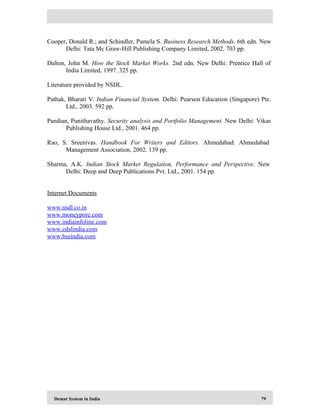 Demat System in India 79
Cooper, Donald R.; and Schindler, Pamela S. Business Research Methods. 6th edn. New
Delhi: Tata Mc Graw-Hill Publishing Company Limited, 2002. 703 pp.
Dalton, John M. How the Stock Market Works. 2nd edn. New Delhi: Prentice Hall of
India Limited, 1997. 325 pp.
Literature provided by NSDL.
Pathak, Bharati V. Indian Financial System. Delhi: Pearson Education (Singapore) Pte.
Ltd., 2003. 592 pp.
Pandian, Punithavathy. Security analysis and Portfolio Management. New Delhi: Vikas
Publishing House Ltd., 2001. 464 pp.
Rao, S. Sreenivas. Handbook For Writers and Editors. Ahmedabad: Ahmedabad
Management Association, 2002. 139 pp.
Sharma, A.K. Indian Stock Market Regulation, Performance and Perspective. New
Delhi: Deep and Deep Publications Pvt. Ltd., 2001. 154 pp.
Internet Documents
www.nsdl.co.in
www.moneypore.com
www.indiainfoline.com
www.cdslindia.com
www.bseindia.com
 