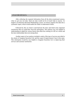 Demat System in India 8
After collecting the required information from all the above-mentioned sources,
what we got was raw data. Such raw data would not be of much help to anyone. As
taught in our Business Research Methodology course, we tried to organize this data into a
systematic report, which would enable the reader to understand it better.
Followed by this we tried to read between the lines and listed some important
conclusions that we could draw from the information. This analysis was very helpful in
understanding in depth the various factors that affect the working of a DP as a whole and
the inter-relationships that exist among them.
Another aspect of our analysis included a study of the type of services provided to
the clients of Anagram Securities Ltd. and the scope of improvement if any in the same.
This information would be very helpful to Anagram Securities Ltd. in improving their
services and customer satisfaction.
ANALYSIS OF DATA
 